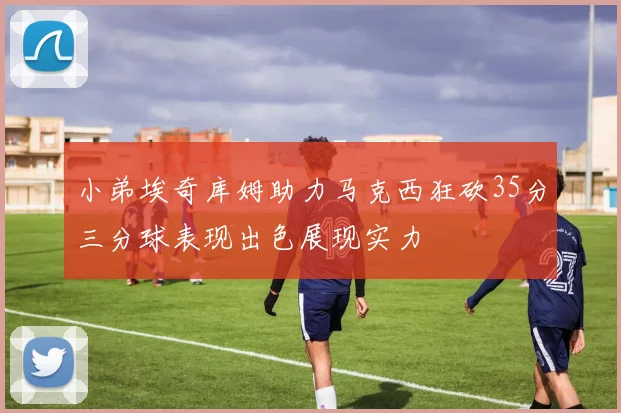 小弟埃奇库姆助力马克西狂砍35分三分球表现出色展现实力