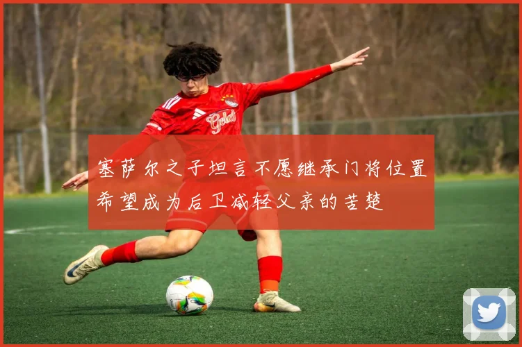 塞萨尔之子坦言不愿继承门将位置希望成为后卫减轻父亲的苦楚