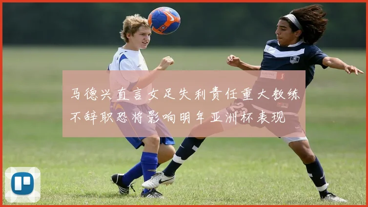 马德兴直言女足失利责任重大教练不辞职恐将影响明年亚洲杯表现
