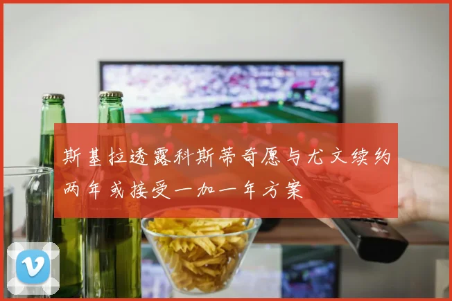 斯基拉透露科斯蒂奇愿与尤文续约两年或接受一加一年方案