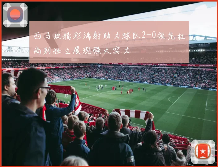 西马坎精彩端射助力球队2-0领先杜尚别独立展现强大实力