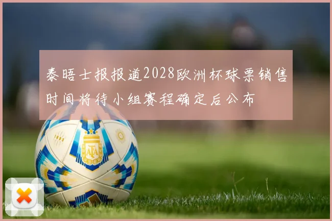 泰晤士报报道2028欧洲杯球票销售时间将待小组赛程确定后公布