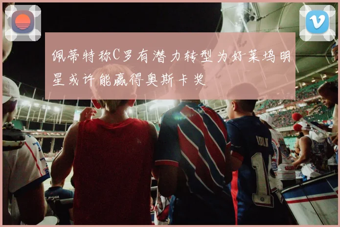 佩蒂特称C罗有潜力转型为好莱坞明星或许能赢得奥斯卡奖