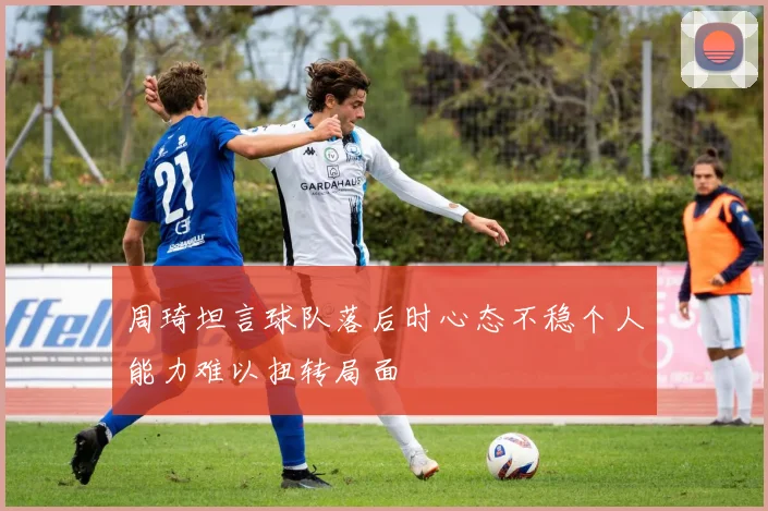 周琦坦言球队落后时心态不稳个人能力难以扭转局面