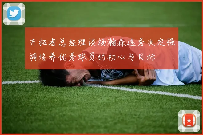 开拓者总经理谈杨瀚森选秀决定强调培养优秀球员的初心与目标