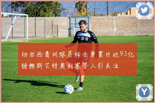 切尔西青训球员转会费累计达93亿镑赖斯芒特奥利塞等人引关注