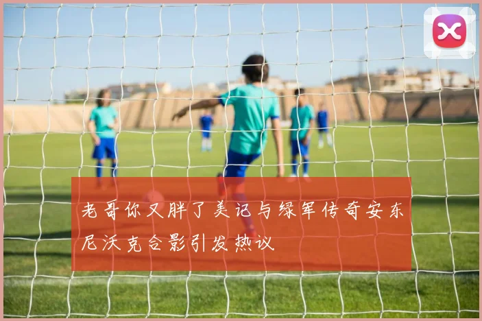 老哥你又胖了美记与绿军传奇安东尼沃克合影引发热议