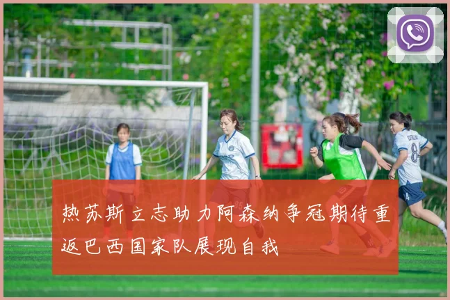 热苏斯立志助力阿森纳争冠期待重返巴西国家队展现自我