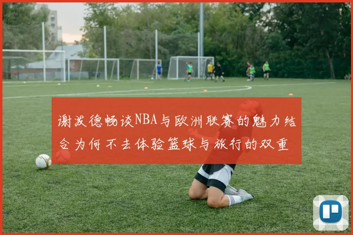谢泼德畅谈NBA与欧洲联赛的魅力结合为何不去体验篮球与旅行的双重乐趣