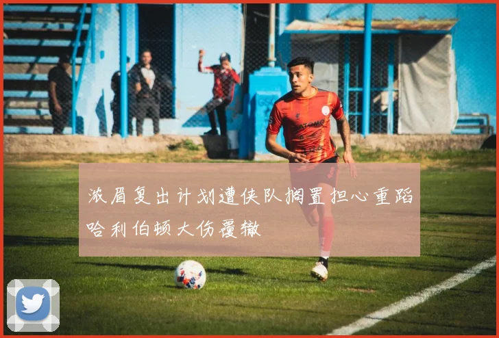 浓眉复出计划遭侠队搁置担心重蹈哈利伯顿大伤覆辙