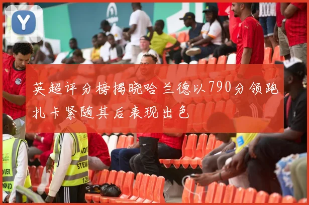 英超评分榜揭晓哈兰德以790分领跑扎卡紧随其后表现出色