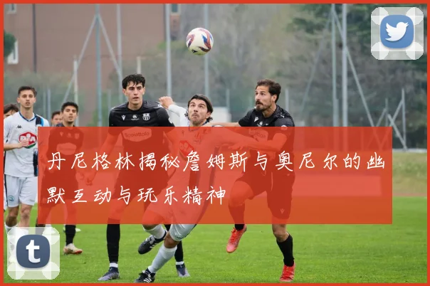 丹尼格林揭秘詹姆斯与奥尼尔的幽默互动与玩乐精神