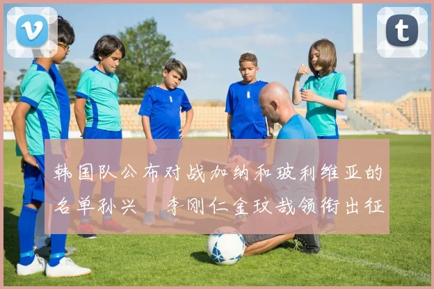 韩国队公布对战加纳和玻利维亚的名单孙兴慜李刚仁金玟哉领衔出征