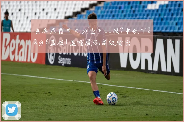 克洛尼首节火力全开11投7中砍下22分6篮板1盖帽展现高效输出