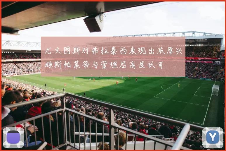 尤文图斯对弗拉泰西表现出浓厚兴趣斯帕莱蒂与管理层高度认可
