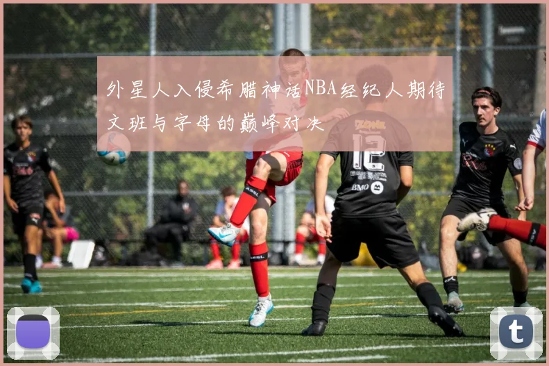 外星人入侵希腊神话NBA经纪人期待文班与字母的巅峰对决