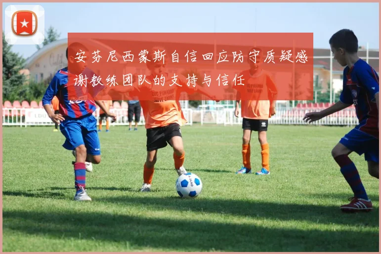 安芬尼西蒙斯自信回应防守质疑感谢教练团队的支持与信任
