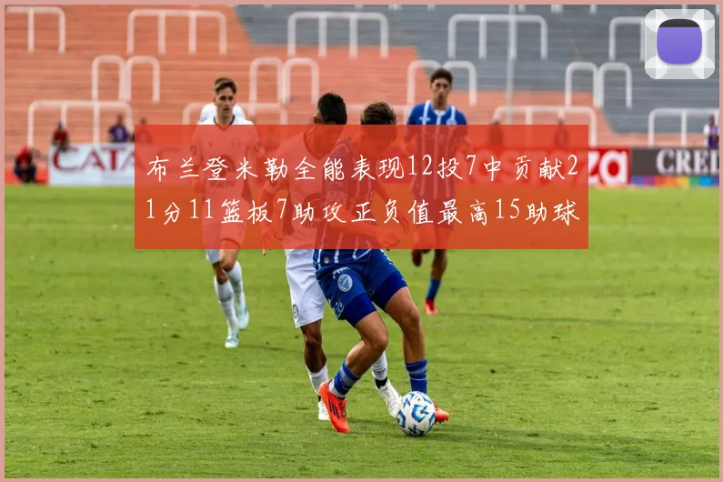 布兰登米勒全能表现12投7中贡献21分11篮板7助攻正负值最高15助球队获胜