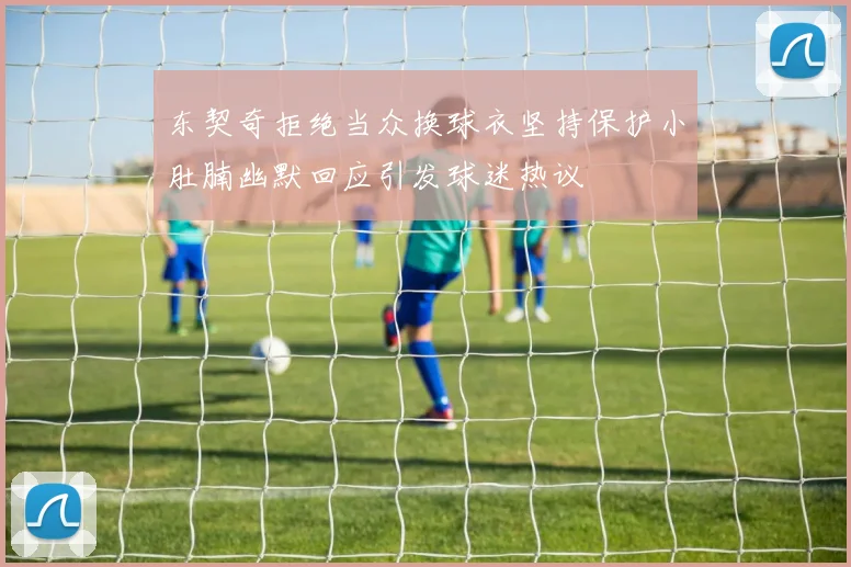 东契奇拒绝当众换球衣坚持保护小肚腩幽默回应引发球迷热议